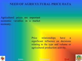 NEED OF AGRICULTURAL PRICE DATA
Next Previous End
Agricultural prices are important
economic variables in a market
economy.
Price relationships have a
significant influence on decisions
relating to the type and volume or
agricultural production activity.
 