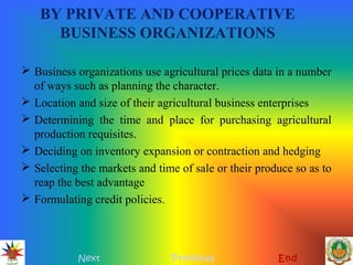 BY PRIVATE AND COOPERATIVE
BUSINESS ORGANIZATIONS
 Business organizations use agricultural prices data in a number
of ways such as planning the character.
 Location and size of their agricultural business enterprises
 Determining the time and place for purchasing agricultural
production requisites.
 Deciding on inventory expansion or contraction and hedging
 Selecting the markets and time of sale or their produce so as to
reap the best advantage
 Formulating credit policies.
Next Previous End
 