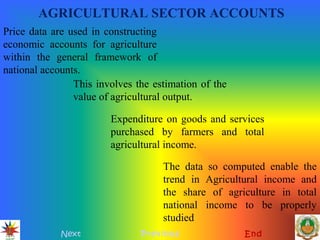 AGRICULTURAL SECTOR ACCOUNTS
Next Previous End
Price data are used in constructing
economic accounts for agriculture
within the general framework of
national accounts.
This involves the estimation of the
value of agricultural output.
Expenditure on goods and services
purchased by farmers and total
agricultural income.
The data so computed enable the
trend in Agricultural income and
the share of agriculture in total
national income to be properly
studied
 