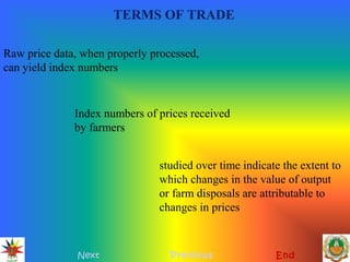 TERMS OF TRADE
Next Previous End
Raw price data, when properly processed,
can yield index numbers
Index numbers of prices received
by farmers
studied over time indicate the extent to
which changes in the value of output
or farm disposals are attributable to
changes in prices
 