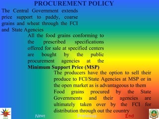 PROCUREMENT POLICY
Next Previous End
The Central Government extends
price support to paddy, coarse
grains and wheat through the FCI
and State Agencies
All the food grains conforming to
the prescribed specifications
offered for sale at specified centers
are bought by the public
procurement agencies at the
Minimum Support Price (MSP)
The producers have the option to sell their
produce to FCI/State Agencies at MSP or in
the open market as is advantageous to them
Food grains procured by the State
Governments and their agencies are
ultimately taken over by the FCI for
distribution through out the country
 