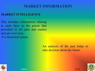 MARKET INFORMATION
Next Previous End
MARKET INTELLIGENCE
This includes information relating
to such facts as the prices that
prevailed in the past and market
arrivals over time.
It is historical nature.
An analysis of the past helps to
take decision about the future.
 