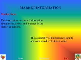 MARKET INFORMATION
Next Previous End
Market News
This term refers to current information
about prices, arrival and changes in the
market conditions.
The availability of market news in time
and with speed is of utmost value.
 