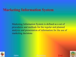 Marketing Information System
Next Previous End
Marketing Information System is defined as a set of
procedures and methods for the regular and planned
analysis and presentation of information for the use of
marketing decisions
 