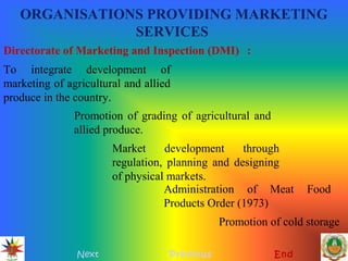 ORGANISATIONS PROVIDING MARKETING
SERVICES
Next Previous End
Directorate of Marketing and Inspection (DMI) :
To integrate development of
marketing of agricultural and allied
produce in the country.
Promotion of grading of agricultural and
allied produce.
Market development through
regulation, planning and designing
of physical markets.
Administration of Meat Food
Products Order (1973)
Promotion of cold storage
 