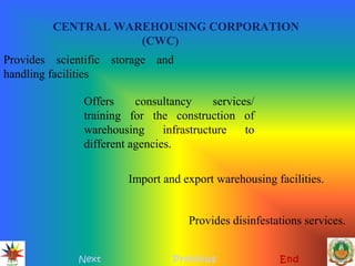 CENTRAL WAREHOUSING CORPORATION
(CWC)
Next Previous End
Provides scientific storage and
handling facilities
Offers consultancy services/
training for the construction of
warehousing infrastructure to
different agencies.
Import and export warehousing facilities.
Provides disinfestations services.
 