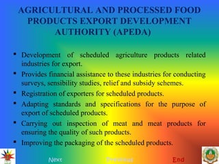 AGRICULTURAL AND PROCESSED FOOD
PRODUCTS EXPORT DEVELOPMENT
AUTHORITY (APEDA)
 Development of scheduled agriculture products related
industries for export.
 Provides financial assistance to these industries for conducting
surveys, sensibility studies, relief and subsidy schemes.
 Registration of exporters for scheduled products.
 Adapting standards and specifications for the purpose of
export of scheduled products.
 Carrying out inspection of meat and meat products for
ensuring the quality of such products.
 Improving the packaging of the scheduled products.
Next Previous End
 
