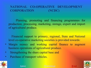 NATIONAL CO-OPERATIVE DEVELOPMENT
CORPORATION (NCDC)
Planning, promoting and financing programmes for
production, processing, marketing, storage, export and import
of agricultural produce.
Financial support to primary, regional, State and National
level co-operative marketing societies is provided towards:
• Margin money and working capital finance to augment
business operations of agricultural produce.
• Strengthening the share capital base and
• Purchase of transport vehicles.
Next Previous End
 