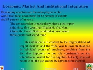 Economic, Market And Institutional Integration
Next Previous End
Developing countries are the main players in the
world rice trade, accounting for 83 percent of exports
and 85 percent of imports.
The concentration is particularly high on the export
side, since five countries (Thailand, Viet Nam,
China, the United States and India) cover about
three-quarters of world trade
This situation is in contrast to the fragmentation of
import markets and the wide year-to-year fluctuations
in individual countries’ purchases, resulting from the
fact that importers do not rely consistently on the
international market for rice supplies, but only as a last
resort to fill the gap caused by a production shortfall.
 