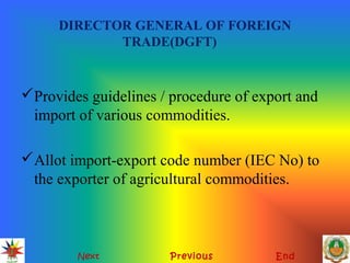 DIRECTOR GENERAL OF FOREIGN
TRADE(DGFT)
Provides guidelines / procedure of export and
import of various commodities.
Allot import-export code number (IEC No) to
the exporter of agricultural commodities.
Next Previous End
 