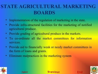 STATE AGRICULTURAL MARKETING
BOARDS
• Implementation of the regulation of marketing in the state.
• Provide infra-structural facilities for the marketing of notified
agricultural produce.
• Provide grading of agricultural produce in the markets.
• To co-ordinate all the market committees for information
services.
• Provide aid to financially weak or needy market committees in
the form of loans and grants.
• Eliminate malpractices in the marketing system
Next Previous End
 