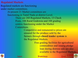 Regulated Markets
Next Previous End
Regulated markets are functioning
under market committees.
At present 21 Market committees are
functioning in Tamil Nadu at district Level.
There are 268 Regulated Markets, 15 Check
Posts, 108 Rural Godowns and 108 grading
centres functioning under the Market
Committees.
Competitive and remunerative prices are
ensured for the produce sold by the
farmers through closed tender system in
the Regulated Markets.
Free grading facilities for agricultural
commodities and issuing pledge
loan during distress sale are also
available in the Regulated Markets.
cont...
 