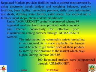 Next Previous End
Regulated Markets provides facilities such as correct measurement by
using electronic weigh bridges and weighing balances, godown
facilities, bank facility, immediate payment, daily price information,
rest sheds, drinking water facility, cattle sheds, free medical aid to
farmers, input shops, phone and fax facilities etc.
Under "AGMARKNET" centrally sponsored scheme 93
regulated markets have been provided with computer
and Internet connectivity for effective price
dissemination among farmers through AGMARKNET
website.
The information on commodity prices prevailing
in various markets is made available; the farmers
would be able to get better price of their produce
by moving their produce to the market which pays
higher. During the year 2007-08
100 Regulated markets were computerized
through AGMARKNET.
 