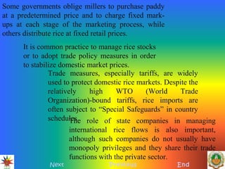 Next Previous End
Some governments oblige millers to purchase paddy
at a predetermined price and to charge fixed mark-
ups at each stage of the marketing process, while
others distribute rice at fixed retail prices.
It is common practice to manage rice stocks
or to adopt trade policy measures in order
to stabilize domestic market prices.
Trade measures, especially tariffs, are widely
used to protect domestic rice markets. Despite the
relatively high WTO (World Trade
Organization)-bound tariffs, rice imports are
often subject to “Special Safeguards” in country
schedules.The role of state companies in managing
international rice flows is also important,
although such companies do not usually have
monopoly privileges and they share their trade
functions with the private sector.
 