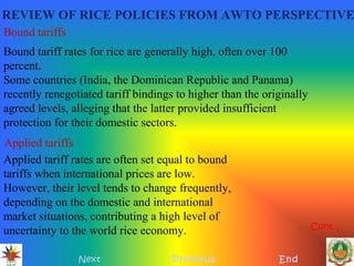 REVIEW OF RICE POLICIES FROM AWTO PERSPECTIVE
Next Previous End
Bound tariffs
Bound tariff rates for rice are generally high, often over 100
percent.
Some countries (India, the Dominican Republic and Panama)
recently renegotiated tariff bindings to higher than the originally
agreed levels, alleging that the latter provided insufficient
protection for their domestic sectors.
Applied tariffs
Applied tariff rates are often set equal to bound
tariffs when international prices are low.
However, their level tends to change frequently,
depending on the domestic and international
market situations, contributing a high level of
uncertainty to the world rice economy. Cont…
 