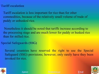 Several countries have reserved the right to use the Special
Safeguard (SSG) provisions; however, only rarely have they been
invoked for rice.
Tariff escalation
Tariff escalation is less important for rice than for other
commodities, because of the relatively small volume of trade of
paddy or unhusked rice.
Nonetheless it should be noted that tariffs increase according to
the processing stage and are much lower for paddy or husked rice
than for milled rice.
Special Safeguards (SSG)
Next Previous End
 