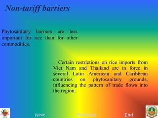 Non-tariff barriers
Certain restrictions on rice imports from
Viet Nam and Thailand are in force in
several Latin American and Caribbean
countries on phytosanitary grounds,
influencing the pattern of trade flows into
the region.
Next Previous End
Phytosanitary barriers are less
important for rice than for other
commodities.
 