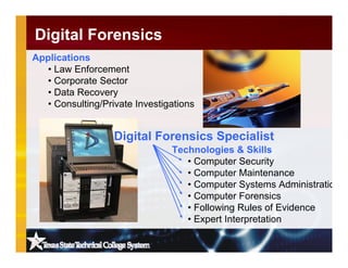 Technologies & Skills
• Computer Security
• Computer Maintenance
• Computer Systems Administratio
• Computer Forensics
• Following Rules of Evidence
• Expert Interpretation
Applications
• Law Enforcement
• Corporate Sector
• Data Recovery
• Consulting/Private Investigations
Digital Forensics
Digital Forensics Specialist
 