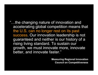 “…the changing nature of innovation and
accelerating global competition means that
the U.S. can no longer rest on its past
success. Our innovation leadership is not
guaranteed and neither is our history of a
rising living standard. To sustain our
growth, we must innovate more, innovate
better, and innovate faster.”
Measuring Regional Innovation
Council on Competitiveness
 