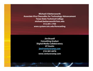 Jim Brazell
Consulting Analyst
Digital Media Collaboratory
UT Austin
jim@ventureramp.com
210-381-6476
www.ventureramp.com
Michael A Bettersworth
Associate Vice Chancellor for Technology Advancement
Texas State Technical College
michael.bettersworth@tstc.edu
512.391.1705
www.system.tstc.edu/forecasting
 
