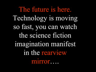 The future is here.
Technology is moving
so fast, you can watch
the science fiction
imagination manifest
in the rearview
mirror….
 