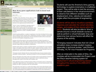 Students will use the America's Army gaming
technology to explore kinematics in a ballistics
project. They will be able to test the accuracy
of their calculations in the virtual environment
to observe how different variables such as
displacement, time, velocity and elevation
angles affect the principles of engineering.
Students will be able to visualize a parabola
trajectory and calculate the varied velocities,
ranges, and angles of their device within the
game. Students will also be able to 'drive' a
vehicle around a virtual obstacle course as
well as perform a virtual helicopter drop and
determine how various factors will affect the
physics of the activity.
"Emerging research indicates that rich virtual
simulation does increase student mastery,
especially in technical studies," said Richard
Grimsley, PLTW Vice President for Programs.
After an initial pilot in the state of Ohio, the
modules will be incorporated into Project Lead
the Way's teacher training system for
deployment in all pre-engineering classes
throughout the country in the 2009-2010
academic year.
 