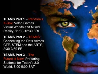 TEAMS Part 1 – Pandora’s
X-Box: Video Games
Virtual Worlds and Mixed
Reality, 11:30-12:30 FRI
TEAMS Part 2 – TEAMS:
Connecting the Dots Across
CTE, STEM and the ARTS,
2:30-3:30 FRI
TEAMS Part 3 – The
Future is Now! Preparing
Students for Today’s 3.0
World, 8:00-9:00 SAT
 