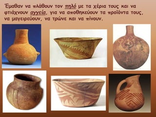 Έμαθαν να πλάθουν τον πηλό με τα χέρια τους και να
φτιάχνουν αγγεία, για να αποθηκεύουν τα προϊόντα τους,
να μαγειρεύουν, να τρώνε και να πίνουν.
 