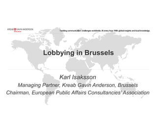 Tacklingcommunication challengesworldwide.At everyhour.Withglobalinsightsandlocalknowledge.
Lobbying in Brussels
Karl Isaksson
Managing Partner, Kreab Gavin Anderson, Brussels
Chairman, European Public Affairs Consultancies’ Association
 
