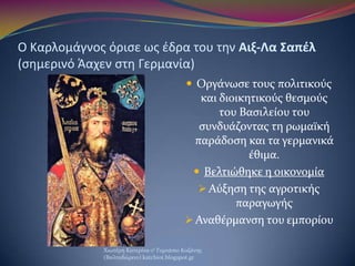 Ο Καρλομάγνοσ όριςε ωσ ζδρα του τθν Αιξ-Λα Σαπζλ
(ςθμερινό Άαχεν ςτθ Γερμανία)
 Οργϊνωςε τουσ πολιτικούσ
και διοικητικούσ...