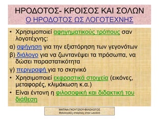 ΗΡΟΔΟΤΟΣ- ΚΡΟΙΣΟΣ ΚΑΙ ΣΟΛΩΝ
Ο ΗΡΟΔΟΤΟΣ ΩΣ ΛΟΓΟΤΕΧΝΗΣ
• Χρησιμοποιεί αφηγηματικούς τρόπους σαν
λογοτέχνης:
α) αφήγηση για την εξιστόρηση των γεγονότων
β) διάλογο για να ζωντανέψει τα πρόσωπα, να
δώσει παραστατικότητα
γ) περιγραφή για το σκηνικό
• Χρησιμοποιεί εκφραστικά στοιχεία (εικόνες,
μεταφορές, κλιμάκωση κ.α.)
• Είναι έντονη η φιλοσοφική και διδακτική του
διάθεση
ΜΑΤΙΝΑ ΓΚΟΥΤΖΙΟΥ-ΦΙΛΟΛΟΓΟΣ
Φιλολογικές σταγόνες στον ωκεανό
 