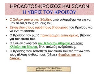 ΗΡΟΔΟΤΟΣ-ΚΡΟΙΣΟΣ ΚΑΙ ΣΟΛΩΝ
Η ΥΒΡΙΣ ΤΟΥ ΚΡΟΙΣΟΥ
• Ο Σόλων φτάνει στις Σάρδεις από φιλομάθεια και για να
μην αλλάξει τους νόμους του.
• Ξεναγείται στους αμύθητους θησαυρούς του Κροίσου για
να εντυπωσιαστεί.
• Ο Κροίσος τον ρωτά ποιον θεωρεί ευτυχισμένο, βέβαιος
για τον εαυτό του.
• Ο Σόλων αναφέρει τον Τέλλο τον Αθηναίο και τους
Κλέοβη και Βίτωνα, δηλ. απλούς ανθρώπους.
• Ο Κροίσος που τοποθετεί τον εαυτό του πιο πάνω από
τους άλλους ανθρώπους (ύβρις) ,θυμώνει και τον
διώχνει.
ΜΑΤΙΝΑ ΓΚΟΥΤΖΙΟΥ-ΦΙΛΟΛΟΓΟΣ
Φιλολογικές σταγόνες στον ωκεανό
 