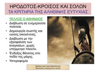 ΗΡΟΔΟΤΟΣ-ΚΡΟΙΣΟΣ ΚΑΙ ΣΟΛΩΝ
ΤΑ ΚΡΙΤΗΡΙΑ ΤΗΣ ΑΛΗΘΙΝΗΣ ΕΥΤΥΧΙΑΣ
ΤΕΛΛΟΣ Ο ΑΘΗΝΑΙΟΣ
• Διαβίωση σε ευημερούσα
πολιτεία.
• Δημιουργία σωστής και
υγιούς οικογένειας.
• Διαβίωση με την
εξασφάλιση των
αναγκαίων, χωρίς
υπέρμετρο πλούτο.
• Ένδοξος θάνατος στο
πεδίο της μάχης.
• Υστεροφημία
ΜΑΤΙΝΑ ΓΚΟΥΤΖΙΟΥ-ΦΙΛΟΛΟΓΟΣ
Φιλολογικές σταγόνες στον ωκεανό
 