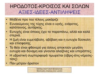 ΗΡΟΔΟΤΟΣ-ΚΡΟΙΣΟΣ ΚΑΙ ΣΟΛΩΝ
ΑΞΙΕΣ-ΙΔΕΕΣ-ΑΝΤΙΛΗΨΕΙΣ
• Μηδένα προ του τέλους μακάριζε
• Ευνοούμενος της τύχης είναι ο υγιής, ενάρετος,
καλότεκνος, αυτάρκης.
• Ευτυχής είναι όποιος έχει τα παραπάνω, αλλά και καλά
στερνά.
• Η ζωή είναι ευμετάβολη, αβέβαιη και η ευτυχία δύσκολη
και επισφαλής.
• Το θείο είναι φθονερό για όσους αποκτούν μεγάλη
ευτυχία και δύναμη και γίνονται αλαζόνες και υπερόπτες.
• Η υβριστική συμπεριφορά τιμωρείται (ύβρις-άτις-νέμεσις-
τίσις)
• Παν μέτρον άριστον
ΜΑΤΙΝΑ ΓΚΟΥΤΖΙΟΥ-ΦΙΛΟΛΟΓΟΣ
Φιλολογικές σταγόνες στον ωκεανό
 