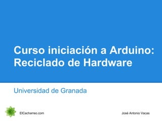 Curso iniciación a Arduino:
Reciclado de Hardware
Universidad de Granada
ElCacharreo.com José Antonio Vacas
 