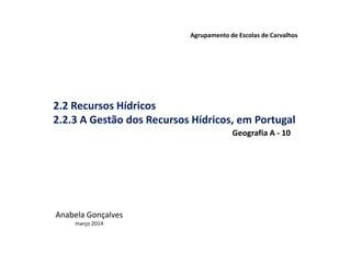 2.2 Recursos Hídricos
2.2.3 A Gestão dos Recursos Hídricos, em Portugal
Agrupamento de Escolas de Carvalhos
Anabela Gonçalves
março 2014
Geografia A - 10
 