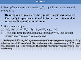 ΕΡΩΤΗΣΕΙΣ
1. Τη νλνκάδνπκε ηζόηνπνπο ππξήλεο; Σε ηη κνηάδνπλ ηα ηζόηνπα ελόο
ζηνηρείνπ Φ;
Πςπήνερ πος ανήκοςν ζηο ίδιο σημικό ζηοισείο και έσοςν ηον
ίδιο απιθμό ππωηονίων Ζ αλλά όσι και ηον ίδιο απιθμό
νεηπονίων Ν ονομάζονηαι ιζόηοποι.
2. Δίλνληαη νη ππξήλεο:
(α) 12
6C, (β) 14
6C, (γ) 13
6C, (δ) 14
7Ν, (ε) 16
8Ο, (δ) 17
8Ο
i. Πνηνη από ηνπο παξαπάλω ππξήλεο πεξηέρνπλ ηνλ ίδην αξηζκό:
πξωηνλίωλ, λεηξνλίωλ, λνπθιενλίωλ;
 