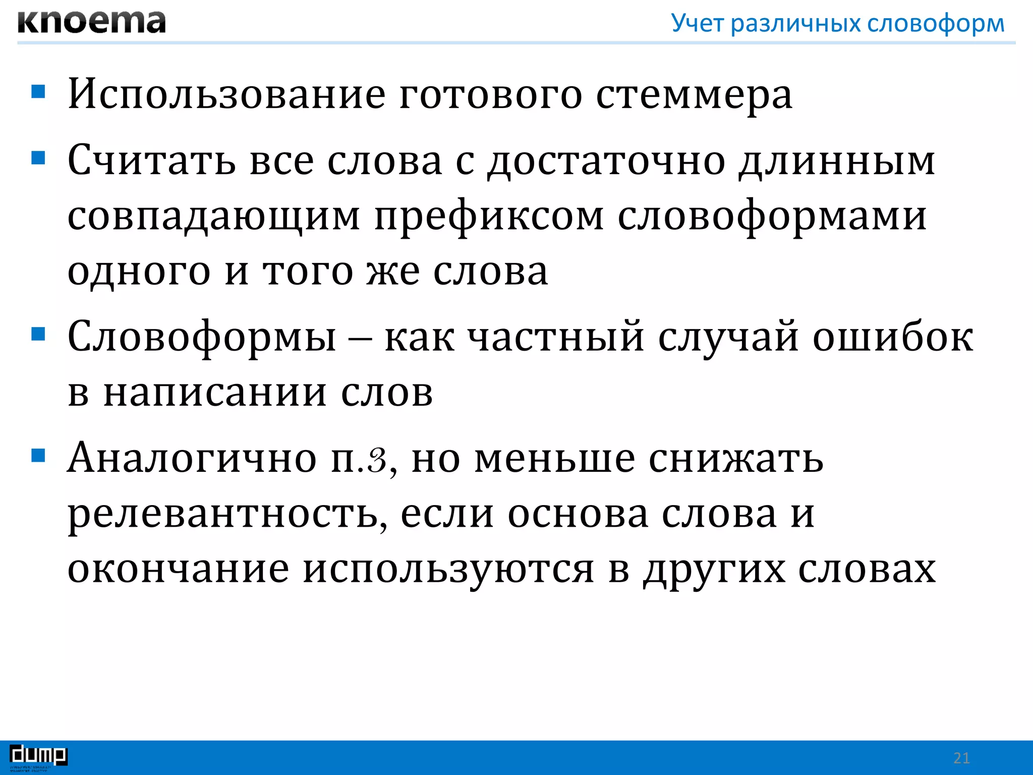 Учет различных словоформ
 Использование готового стеммера
 Считать все слова с достаточно длинным
совпадающим префиксом словоформами
одного и того же слова
 Словоформы – как частный случай ошибок
в написании слов
 Аналогично п.3, но меньше снижать
релевантность, если основа слова и
окончание используются в других словах
21
 