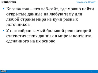 Что такое Нома?
 Knoema.com – это веб-сайт, где можно найти
открытые данные на любую тему для
любой страны мира из кучи разных
источников
 У нас собран самый большой репозиторий
статистических данных в мире и контента,
сделанного на их основе
2
 