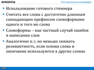 Учет различных словоформ
 Использование готового стеммера
 Считать все слова с достаточно длинным
совпадающим префиксом словоформами
одного и того же слова
 Словоформы – как частный случай ошибок
в написании слов
 Аналогично п.3, но меньше снижать
релевантность, если основа слова и
окончание используются в других словах
21
 