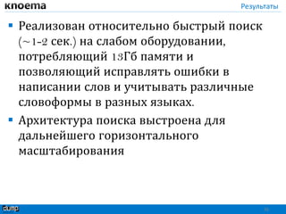 Результаты
 Реализован относительно быстрый поиск
(~1-2 сек.) на слабом оборудовании,
потребляющий 13Гб памяти и
позволяющий исправлять ошибки в
написании слов и учитывать различные
словоформы в разных языках.
 Архитектура поиска выстроена для
дальнейшего горизонтального
масштабирования
26
 