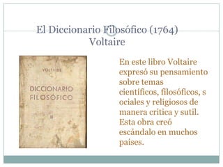 El Diccionario Filosófico (1764)
Voltaire
En este libro Voltaire
expresó su pensamiento
sobre temas
científicos, filosóficos, s
ociales y religiosos de
manera critica y sutil.
Esta obra creó
escándalo en muchos
paises.
 