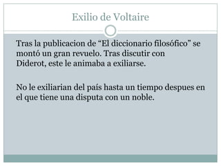 Exilio de Voltaire
Tras la publicacion de “El diccionario filosófico” se
montó un gran revuelo. Tras discutir con
Diderot, este le animaba a exiliarse.
No le exiliarian del país hasta un tiempo despues en
el que tiene una disputa con un noble.
 