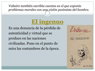 Voltaire también escribía cuentos en el que exponía
problemas morales con una visión pesimista del hombre.
El ingenuo
Es una denuncia de la pérdida de
autenticidad y virtud que se
produce en las naciones
civilizadas. Pone en el punto de
mira las costumbres de la época.
 