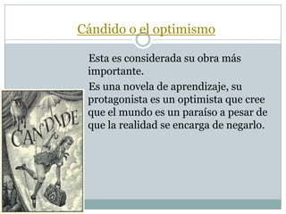 Cándido o el optimismo
Esta es considerada su obra más
importante.
Es una novela de aprendizaje, su
protagonista es un optimista que cree
que el mundo es un paraíso a pesar de
que la realidad se encarga de negarlo.
 