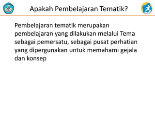 Apakah Pembelajaran Tematik?
Pembelajaran tematik merupakan
pembelajaran yang dilakukan melalui Tema
sebagai pemersatu, sebagai pusat perhatian
yang dipergunakan untuk memahami gejala
dan konsep
 