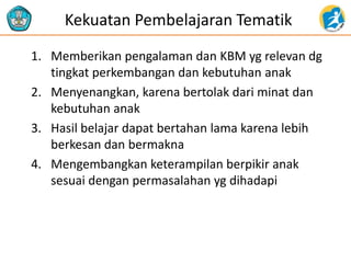 Kekuatan Pembelajaran Tematik
1. Memberikan pengalaman dan KBM yg relevan dg
tingkat perkembangan dan kebutuhan anak
2. Menyenangkan, karena bertolak dari minat dan
kebutuhan anak
3. Hasil belajar dapat bertahan lama karena lebih
berkesan dan bermakna
4. Mengembangkan keterampilan berpikir anak
sesuai dengan permasalahan yg dihadapi
 
