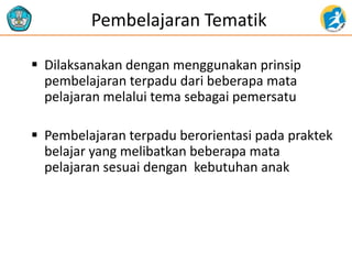 Pembelajaran Tematik
 Dilaksanakan dengan menggunakan prinsip
pembelajaran terpadu dari beberapa mata
pelajaran melalui tema sebagai pemersatu
 Pembelajaran terpadu berorientasi pada praktek
belajar yang melibatkan beberapa mata
pelajaran sesuai dengan kebutuhan anak
 