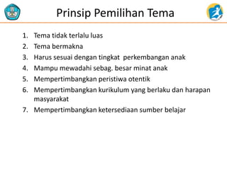 Prinsip Pemilihan Tema
1. Tema tidak terlalu luas
2. Tema bermakna
3. Harus sesuai dengan tingkat perkembangan anak
4. Mampu mewadahi sebag. besar minat anak
5. Mempertimbangkan peristiwa otentik
6. Mempertimbangkan kurikulum yang berlaku dan harapan
masyarakat
7. Mempertimbangkan ketersediaan sumber belajar
 