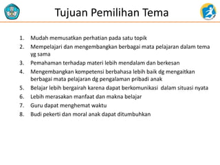 Tujuan Pemilihan Tema
1. Mudah memusatkan perhatian pada satu topik
2. Mempelajari dan mengembangkan berbagai mata pelajaran dalam tema
yg sama
3. Pemahaman terhadap materi lebih mendalam dan berkesan
4. Mengembangkan kompetensi berbahasa lebih baik dg mengaitkan
berbagai mata pelajaran dg pengalaman pribadi anak
5. Belajar lebih bergairah karena dapat berkomunikasi dalam situasi nyata
6. Lebih merasakan manfaat dan makna belajar
7. Guru dapat menghemat waktu
8. Budi pekerti dan moral anak dapat ditumbuhkan
 